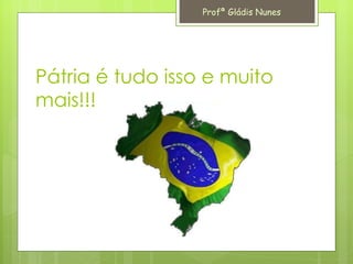Pátria é tudo isso e muito mais!!! Profª Gládis Nunes