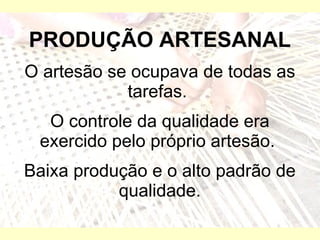 PRODUÇÃO ARTESANAL O artesão se ocupava de todas as tarefas.  O controle da qualidade era exercido pelo próprio artesão.  Baixa produção e o alto padrão de qualidade. 