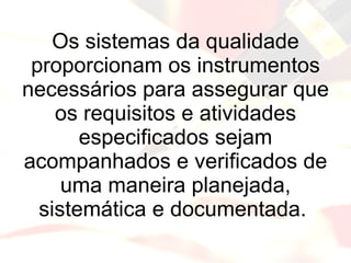 Os sistemas da qualidade proporcionam os instrumentos necessários para assegurar que os requisitos e atividades especificados sejam acompanhados e verificados de uma maneira planejada, sistemática e documentada.  
