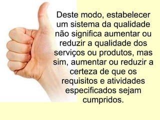 Deste modo, estabelecer um sistema da qualidade não significa aumentar ou reduzir a qualidade dos serviços ou produtos, mas sim, aumentar ou reduzir a certeza de que os requisitos e atividades especificados sejam cumpridos. 