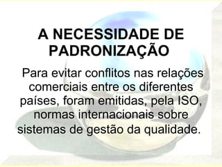 A NECESSIDADE DE PADRONIZAÇÃO    Para evitar conflitos nas relações comerciais entre os diferentes países, foram emitidas, pela ISO, normas internacionais sobre sistemas de gestão da qualidade.   