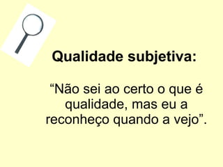 Qualidade subjetiva:   “Não sei ao certo o que é qualidade, mas eu a reconheço quando a vejo”. 