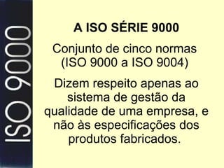 A ISO SÉRIE 9000 Conjunto de cinco normas  (ISO 9000 a ISO 9004)  Dizem respeito apenas ao sistema de gestão da qualidade de uma empresa, e não às especificações dos produtos fabricados.  
