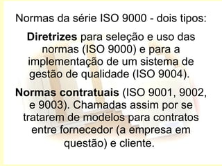 Normas da série ISO 9000 - dois tipos: Diretrizes  para seleção e uso das normas (ISO 9000) e para a implementação de um sistema de gestão de qualidade (ISO 9004).  Normas contratuais  (ISO 9001, 9002, e 9003). Chamadas assim por se tratarem de modelos para contratos entre fornecedor (a empresa em questão) e cliente.   