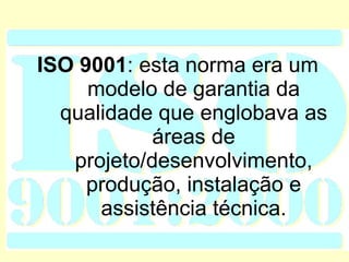 ISO   9001 : esta norma era um modelo de garantia da qualidade que englobava as áreas de projeto/desenvolvimento, produção, instalação e assistência técnica. 