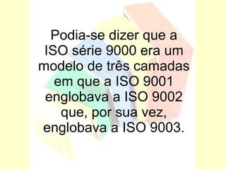 Podia-se dizer que a ISO série 9000 era um modelo de três camadas em que a ISO 9001 englobava a ISO 9002 que, por sua vez, englobava a ISO 9003. 