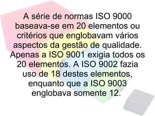 A série de normas ISO 9000 baseava-se em 20 elementos ou critérios que englobavam vários aspectos da gestão de qualidade. Apenas a ISO 9001 exigia todos os 20 elementos. A ISO 9002 fazia uso de 18 destes elementos, enquanto que a ISO 9003 englobava somente 12.  