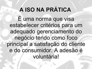 A ISO NA PRÁTICA   É uma norma que visa estabelecer critérios para um adequado gerenciamento do negócio tendo como foco principal a satisfação do cliente e do consumidor. A adesão é voluntária! 