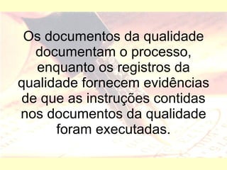 Os documentos da qualidade documentam o processo, enquanto os registros da qualidade fornecem evidências de que as instruções contidas nos documentos da qualidade foram executadas. 