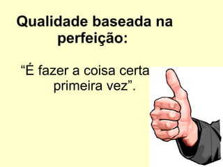 Qualidade baseada na perfeição:  “É fazer a coisa certa na primeira vez”. 