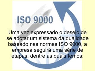 Uma vez expressado o desejo de se adotar um sistema da qualidade baseado nas normas ISO 9000, a empresa seguirá uma série de etapas, dentre as quais temos: 