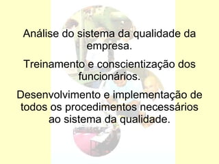 Análise do sistema da qualidade da empresa. Treinamento e conscientização dos funcionários. Desenvolvimento e implementação de todos os procedimentos necessários ao sistema da qualidade. 
