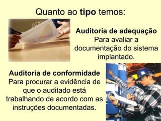 Quanto ao  tipo  temos: Auditoria de adequação Para avaliar a documentação do sistema implantado. Auditoria de conformidade Para procurar a evidência de que o auditado está trabalhando de acordo com as instruções documentadas. 