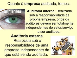Quanto à  empresa  auditada, temos: Auditoria externa  Realizada sob a responsabilidade de uma empresa independente da que está sendo auditada.  Auditoria interna:  Realizada sob a responsabilidade da própria empresa, onde os auditores devem ser totalmente independentes do setor/serviço a ser auditado.  