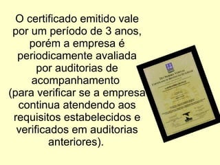 O certificado emitido vale por um período de 3 anos, porém a empresa é periodicamente avaliada por auditorias de acompanhamento  (para verificar se a empresa continua atendendo aos requisitos estabelecidos e verificados em auditorias anteriores).   