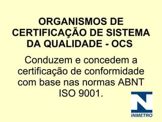 ORGANISMOS DE CERTIFICAÇÃO DE SISTEMA DA QUALIDADE - OCS   Conduzem e concedem a certificação de conformidade com base nas normas ABNT ISO 9001. 