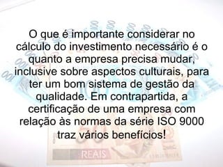 O que é importante considerar no cálculo do investimento necessário é o quanto a empresa precisa mudar, inclusive sobre aspectos culturais, para ter um bom sistema de gestão da qualidade. Em contrapartida, a certificação de uma empresa com relação às normas da série ISO 9000 traz vários benefícios ! 