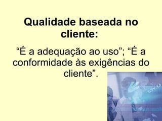 Qualidade baseada no cliente:  “É a adequação ao uso”; “É a conformidade às exigências do cliente”. 