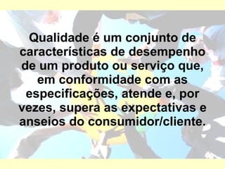 Qualidade é um conjunto de características de desempenho de um produto ou serviço que, em conformidade com as especificações, atende e, por vezes, supera as expectativas e anseios do consumidor/cliente. 