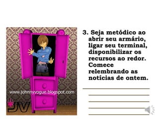 3. Seja metódico ao
3. Seja metódico ao
abrir seu armário,
abrir seu armário,
ligar seu terminal,
ligar seu terminal,
disponibilizar os
disponibilizar os
recursos ao redor.
recursos ao redor.
Comece
Comece
relembrando as
relembrando as
notícias de ontem.
notícias de ontem.
 