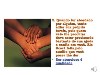 5. Quando for abordado
5. Quando for abordado
por alguém, tente
por alguém, tente
adiar sua própria
adiar sua própria
tarefa, pois quem
tarefa, pois quem
veio lhe procurar
veio lhe procurar
deve estar precisando
deve estar precisando
bastante de sua ajuda
bastante de sua ajuda
e confia em você. Ele
e confia em você. Ele
ficará feliz pelo
ficará feliz pelo
auxílio que você
auxílio que você
possa lhe dar.
possa lhe dar.
• Ser atencioso é
Ser atencioso é
qualidade
qualidade
 