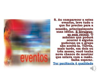 8. Ao comparecer a estes
8. Ao comparecer a estes
eventos, leve tudo o
eventos, leve tudo o
que for preciso para a
que for preciso para a
ocasião, principalmente
ocasião, principalmente
suas idéias.
suas idéias. E divulgue-
E divulgue-
as sem receio
as sem receio. O
. O
máximo que poderá
máximo que poderá
ocorrer é alguém
ocorrer é alguém
poderoso ou o grupo
poderoso ou o grupo
não aceitá-la. Talvez,
não aceitá-la. Talvez,
mais tarde, em dois ou
mais tarde, em dois ou
três meses, você tenha
três meses, você tenha
nova chance de mostrar
nova chance de mostrar
que estava com a razão.
que estava com a razão.
Saiba esperar.
Saiba esperar.
Ter paciência é qualidade
Ter paciência é qualidade
 