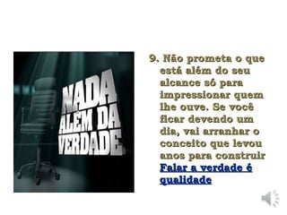 9. Não prometa o que
9. Não prometa o que
está além do seu
está além do seu
alcance só para
alcance só para
impressionar quem
impressionar quem
lhe ouve. Se você
lhe ouve. Se você
ficar devendo um
ficar devendo um
dia, vai arranhar o
dia, vai arranhar o
conceito que levou
conceito que levou
anos para construir
anos para construir
Falar a verdade é
Falar a verdade é
qualidade
qualidade
 