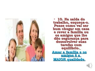 • 10. Na saída do
10. Na saída do
trabalho, esqueça-o.
trabalho, esqueça-o.
Pense como vai ser
Pense como vai ser
bom chegar em casa
bom chegar em casa
e rever a família ou
e rever a família ou
os amigos que lhe
os amigos que lhe
dão segurança para
dão segurança para
desenvolver suas
desenvolver suas
tarefas com
tarefas com
equilíbrio.
equilíbrio.
Amar a família e os
Amar a família e os
amigos é a
amigos é a
MAIOR qualidade.
MAIOR qualidade.
 