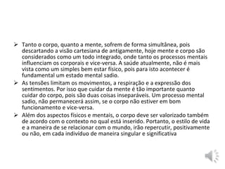  Tanto o corpo, quanto a mente, sofrem de forma simultânea, pois
descartando a visão cartesiana de antigamente, hoje mente e corpo são
considerados como um todo integrado, onde tanto os processos mentais
influenciam os corporais e vice-versa. A saúde atualmente, não é mais
vista como um simples bem estar físico, pois para isto acontecer é
fundamental um estado mental sadio.
 As tensões limitam os movimentos, a respiração e a expressão dos
sentimentos. Por isso que cuidar da mente é tão importante quanto
cuidar do corpo, pois são duas coisas inseparáveis. Um processo mental
sadio, não permanecerá assim, se o corpo não estiver em bom
funcionamento e vice-versa.
 Além dos aspectos físicos e mentais, o corpo deve ser valorizado também
de acordo com o contexto no qual está inserido. Portanto, o estilo de vida
e a maneira de se relacionar com o mundo, irão repercutir, positivamente
ou não, em cada indivíduo de maneira singular e significativa
 