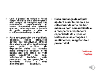  Com o passar do tempo o nosso
corpo, torna-se uma autobiografia.
Isto porque as emoções que são
vivenciadas corporalmente ao
serem bloqueadas vão deixando
marcas, como registros da história
de cada pessoa e vão se
cronificando ao longo da vida.
 Para recuperação do equilíbrio
corporal, esses bloqueios
devem ser dissolvidos através
das vivências dos sentimentos
que estão ocultos; da
expressão deles da maneira
mais completa possível e da
busca por um estilo de vida
mais saudável, ou seja,
valorizando também, neste
processo de recuperação, a
atividade física e uma
alimentação saudável.
• Essa mudança de atitude
ajudará o ser humano a se
relacionar de uma melhor
maneira com seu ambiente e
a recuperar a verdadeira
capacidade de vivenciar
todas as suas emoções e
sentimentos, resgatando o
prazer vital.
Eva Holmes
Psicóloga
 
