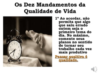Os Dez Mandamentos da
Os Dez Mandamentos da
Qualidade de Vida
Qualidade de Vida
1º
1º Ao acordar, não
Ao acordar, não
permita que algo
permita que algo
que saiu errado
que saiu errado
ontem seja o
ontem seja o
primeiro tema do
primeiro tema do
dia. No máximo,
dia. No máximo,
comente seus
comente seus
planos no sentido
planos no sentido
de tornar seu
de tornar seu
trabalho cada vez
trabalho cada vez
mais produtivo
mais produtivo
Pensar positivo é
Pensar positivo é
qualidade.
qualidade.
 