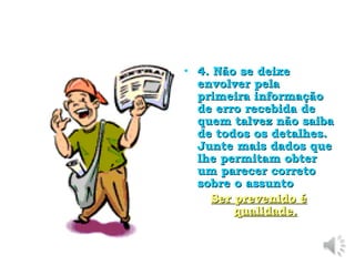 4. Não se deixe envolver pela primeira informação de erro recebida de quem talvez não saiba de todos os detalhes. Junte mais dados que lhe permitam obter um parecer correto sobre o assunto Ser prevenido é qualidade. 