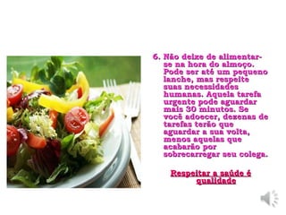 6. Não deixe de alimentar-se na hora do almoço. Pode ser até um pequeno lanche, mas respeite suas necessidades humanas. Aquela tarefa urgente pode aguardar mais 30 minutos. Se você adoecer, dezenas de tarefas terão que aguardar a sua volta, menos aquelas que acabarão por sobrecarregar seu colega.   Respeitar a saúde é qualidade 