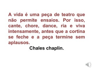 A vida é uma peça de teatro que não permite ensaios. Por isso, cante, chore, dance, ria e viva intensamente, antes que a cortina se feche e a peça termine sem aplausos. Chales chaplin. 