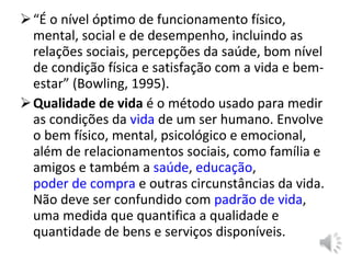“ É o nível óptimo de funcionamento físico, mental, social e de desempenho, incluindo as relações sociais, percepções da saúde, bom nível de condição física e satisfação com a vida e bem-estar” (Bowling, 1995). Qualidade de vida  é o método usado para medir as condições da  vida  de um ser humano. Envolve o bem físico, mental, psicológico e emocional, além de relacionamentos sociais, como família e amigos e também a  saúde ,  educação ,  poder de compra  e outras circunstâncias da vida. Não deve ser confundido com  padrão de vida , uma medida que quantifica a qualidade e quantidade de bens e serviços disponíveis. 