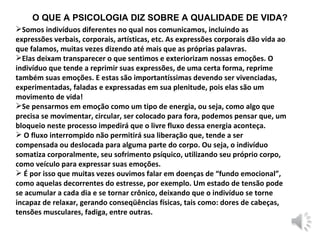 O QUE A PSICOLOGIA DIZ SOBRE A QUALIDADE DE VIDA? Somos indivíduos diferentes no qual nos comunicamos, incluindo as expressões verbais, corporais, artísticas, etc. As expressões corporais dão vida ao que falamos, muitas vezes dizendo até mais que as próprias palavras. Elas deixam transparecer o que sentimos e exteriorizam nossas emoções. O indivíduo que tende a reprimir suas expressões, de uma certa forma, reprime também suas emoções. E estas são importantíssimas devendo ser vivenciadas, experimentadas, faladas e expressadas em sua plenitude, pois elas são um movimento de vida! Se pensarmos em emoção como um tipo de energia, ou seja, como algo que precisa se movimentar, circular, ser colocado para fora, podemos pensar que, um bloqueio neste processo impedirá que o livre fluxo dessa energia aconteça.  O fluxo interrompido não permitirá sua liberação que, tende a ser compensada ou deslocada para alguma parte do corpo. Ou seja, o indivíduo somatiza corporalmente, seu sofrimento psíquico, utilizando seu próprio corpo, como veículo para expressar suas emoções. É por isso que muitas vezes ouvimos falar em doenças de “fundo emocional”, como aquelas decorrentes do estresse, por exemplo. Um estado de tensão pode se acumular a cada dia e se tornar crônico, deixando que o indivíduo se torne incapaz de relaxar, gerando conseqüências físicas, tais como: dores de cabeças, tensões musculares, fadiga, entre outras. 