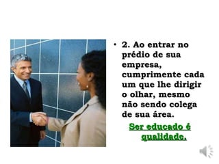 2. Ao entrar no prédio de sua empresa, cumprimente cada um que lhe dirigir o olhar, mesmo não sendo colega de sua área.  Ser educado é qualidade. 