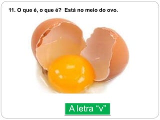 A letra “v”
11. O que é, o que é? Está no meio do ovo.
 