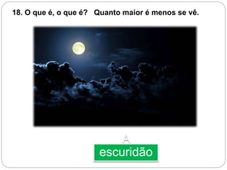 A
escuridão
18. O que é, o que é? Quanto maior é menos se vê.
 