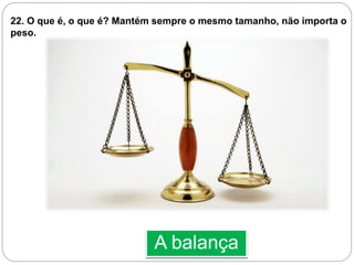 A balança
22. O que é, o que é? Mantém sempre o mesmo tamanho, não importa o
peso.
 