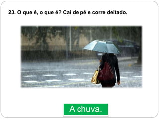 A chuva.
23. O que é, o que é? Cai de pé e corre deitado.
 