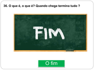 O fim
36. O que é, o que é? Quando chega termina tudo ?
 