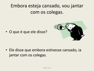 Embora esteja cansado, vou jantar
com os colegas.

• O que é que ele disse?

• Ele disse que embora estivesse cansado, ia
jantar com os colegas.
Ângela Jesus

 