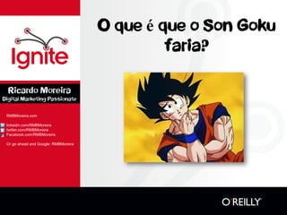 O que é que o Son Goku faria? 
RMBMoreira.com 
linkedin.com/RMBMoreira 
twitter.com/RMBMoreira 
Facebook.com/RMBMoreira 
Or go ahead and Google: RMBMoreira 
Ricardo Moreira 
Digital Marketing Passionate  