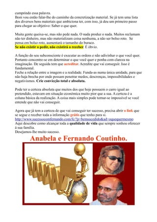 cumprindo essa palavra.
Bom vou então falar-lhe do caminho da concretização material. Se já tem uma lista
dos diversos bens materiais que ambiciona ter, com isso, já deu um primeiro passo
para chegar ao objetivo: Saber o que quer.
Muita gente queixa-se, mas não pede nada. O nada produz o nada. Muitos reclamam
não ter dinheiro, mas não materializam coisa nenhuma, a não ser bolso roto. Se
pensa em bolso roto, aumentará o tamanho do buraco.
Se não existir o pedir, não existirá o receber. É óbvio.
A função do seu subconsciente é executar as ordens e não adivinhar o que você quer.
Portanto concentre-se em determinar o que você quer e ponha com clareza na
imaginação. De seguida tem que acreditar. Acredite que vai conseguir. Isso é
fundamental.
Feche a relação entre a imagem e a realidade. Funda-as numa única unidade, para que
não haja brecha por onde possam penetrar medos, descrenças, impossibilidades e
negativismos. Crie convicção total e absoluta.
Pode ter a certeza absoluta que muitos dos que hoje possuem o carro igual ao
pretendido, estavam em situação económica muito pior que a sua. A certeza é a
coluna básica da realização. A coisa mais simples pode tornar-se impossível se você
entende que não vai conseguir.
Agora que já tem a certeza de que vai conseguir ter sucesso, precisa abrir o link que
se segue e receber toda a informação grátis que tenho para si.
http://www.sucessocomfernando.com/fc/?p=bemsucedido&ad=oquequermesmo
Aqui descobre como alcançar toda a qualidade de vida que sempre sonhou oferecer
á sua família.
Desejamos-lhe muito sucesso.
Anabela e Fernando Coutinho.
 