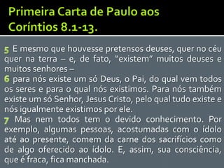 E mesmo que houvesse pretensos deuses, quer no céu
quer na terra – e, de fato, “existem” muitos deuses e
muitos senhores –
  para nós existe um só Deus, o Pai, do qual vem todos
os seres e para o qual nós existimos. Para nós também
existe um só Senhor, Jesus Cristo, pelo qual tudo existe e
nós igualmente existimos por ele.
   Mas nem todos tem o devido conhecimento. Por
exemplo, algumas pessoas, acostumadas com o ídolo
até ao presente, comem da carne dos sacrifícios como
de algo oferecido ao ídolo. E, assim, sua consciência,
que é fraca, fica manchada.
 