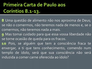 Uma questão de alimento não nos aproxima de Deus;
se não o comermos, não teremos nada de menos e, se o
comermos, não teremos nada a mais.
  Mas tomai cuidado para que essa vossa liberdade não
se torne ocasião de queda para os fracos.
     Pois, se alguém que tem a consciência fraca te
enxergar, a ti que tens conhecimento, comendo num
templo de ídolo, será que sua consciência não será
induzida a comer carne oferecida ao ídolo?
 