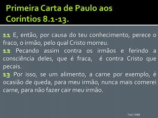 E, então, por causa do teu conhecimento, perece o
fraco, o irmão, pelo qual Cristo morreu.
     Pecando assim contra os irmãos e ferindo a
consciência deles, que é fraca, é contra Cristo que
pecais.
    Por isso, se um alimento, a carne por exemplo, é
ocasião de queda, para meu irmão, nunca mais comerei
carne, para não fazer cair meu irmão.


                                           Trad. CNBB
 