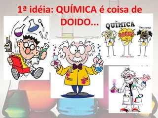 1ª idéia: QUÍMICA é coisa de
           DOIDO...
 