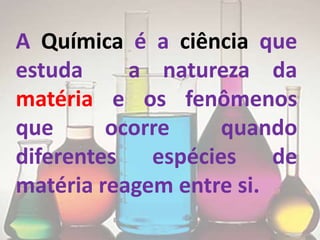 A Química é a ciência que
estuda     a natureza da
matéria e os fenômenos
que      ocorre    quando
diferentes espécies de
matéria reagem entre si.
 